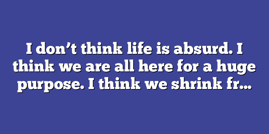 I don’t think life is absurd. I think we are all here for a huge purpose. I think we shrink fr...