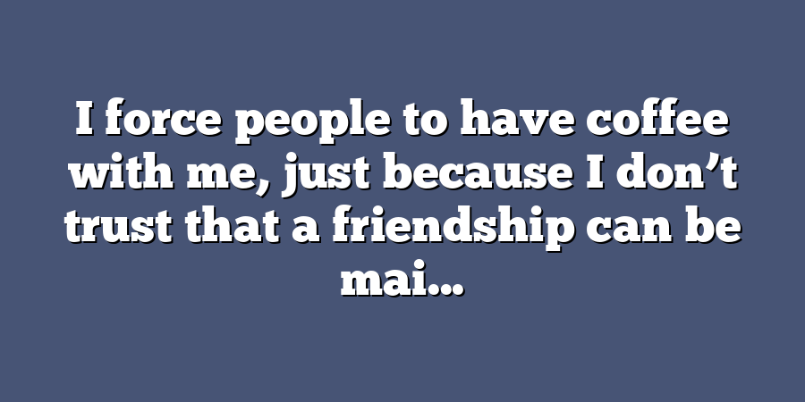 I force people to have coffee with me, just because I don’t trust that a friendship can be mai...