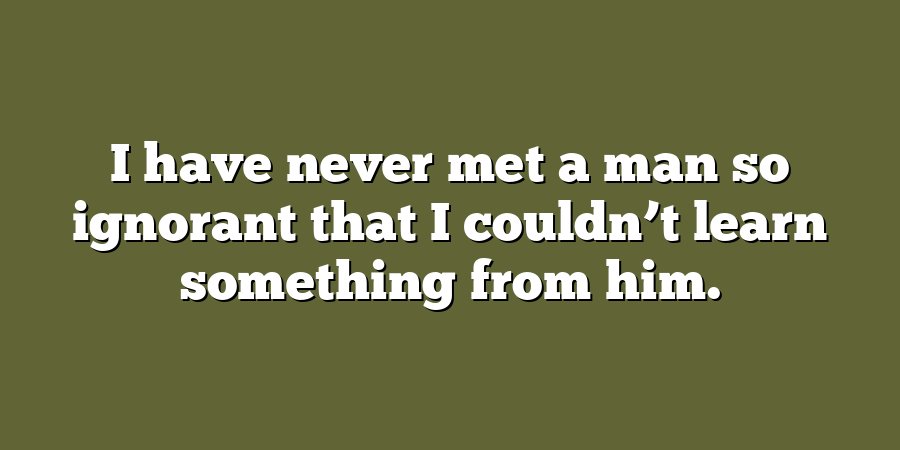 I have never met a man so ignorant that I couldn’t learn something from him.