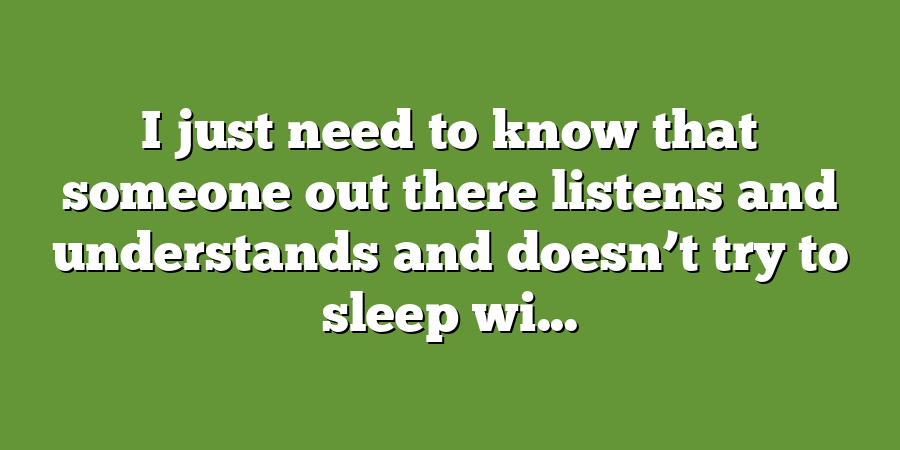 I just need to know that someone out there listens and understands and doesn’t try to sleep wi...