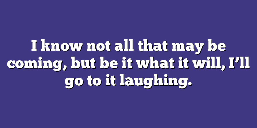 I know not all that may be coming, but be it what it will, I’ll go to it laughing.