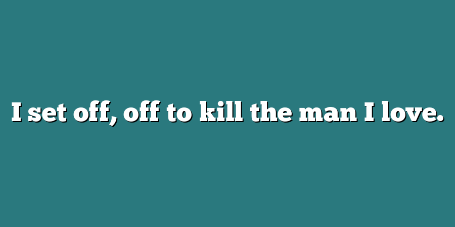 I set off, off to kill the man I love.