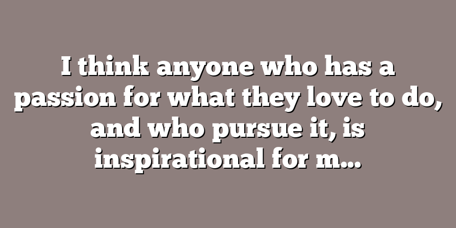 I think anyone who has a passion for what they love to do, and who pursue it, is inspirational for m...