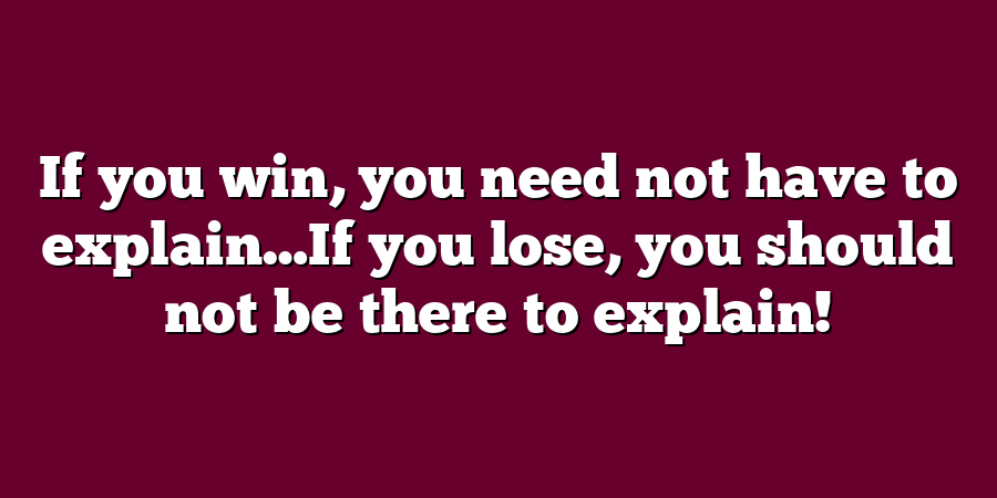 If you win, you need not have to explain…If you lose, you should not be there to explain!