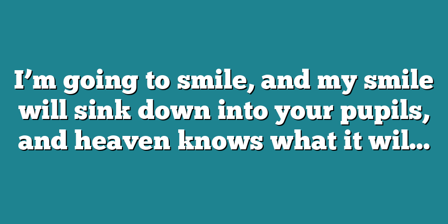 I’m going to smile, and my smile will sink down into your pupils, and heaven knows what it wil...