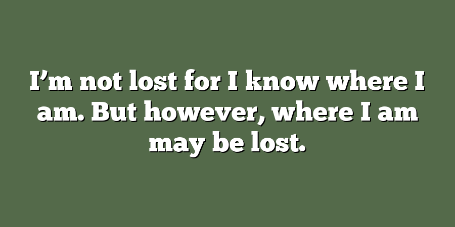 I’m not lost for I know where I am. But however, where I am may be lost.