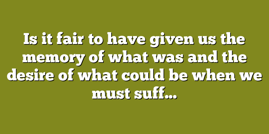 Is it fair to have given us the memory of what was and the desire of what could be when we must suff...