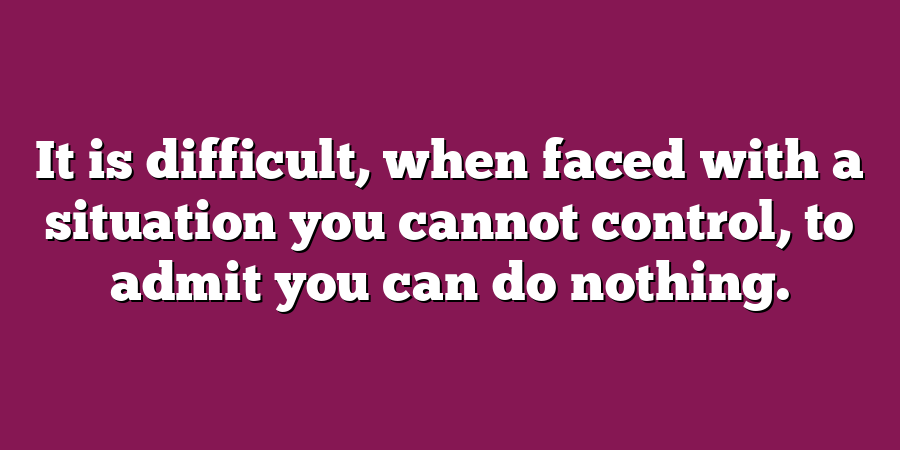 It is difficult, when faced with a situation you cannot control, to admit you can do nothing.