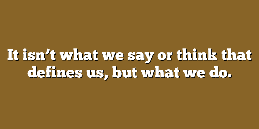 It isn’t what we say or think that defines us, but what we do.