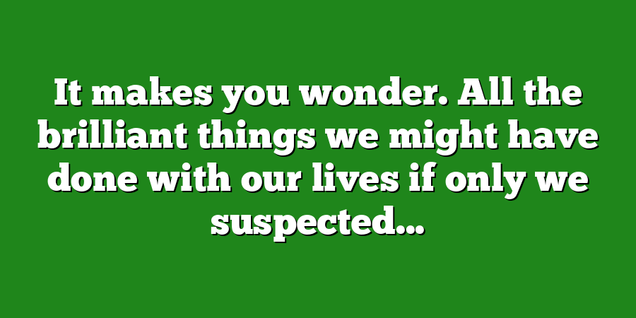 It makes you wonder. All the brilliant things we might have done with our lives if only we suspected...