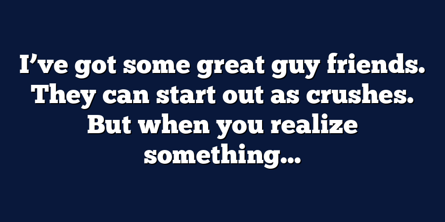 I’ve got some great guy friends. They can start out as crushes. But when you realize something...