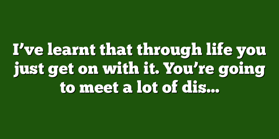 I’ve learnt that through life you just get on with it. You’re going to meet a lot of dis...