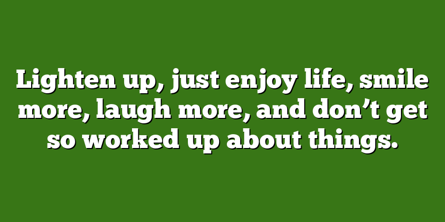 Lighten up, just enjoy life, smile more, laugh more, and don’t get so worked up about things.