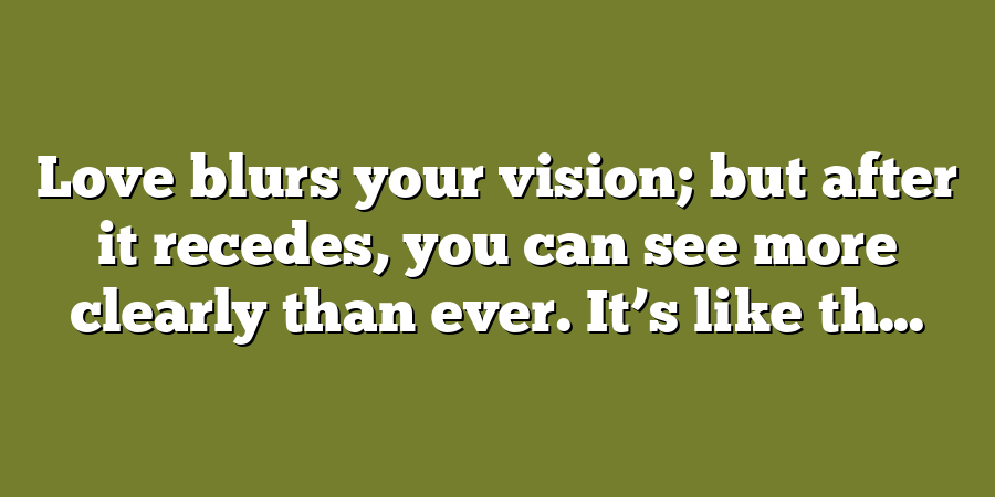 Love blurs your vision; but after it recedes, you can see more clearly than ever. It’s like th...