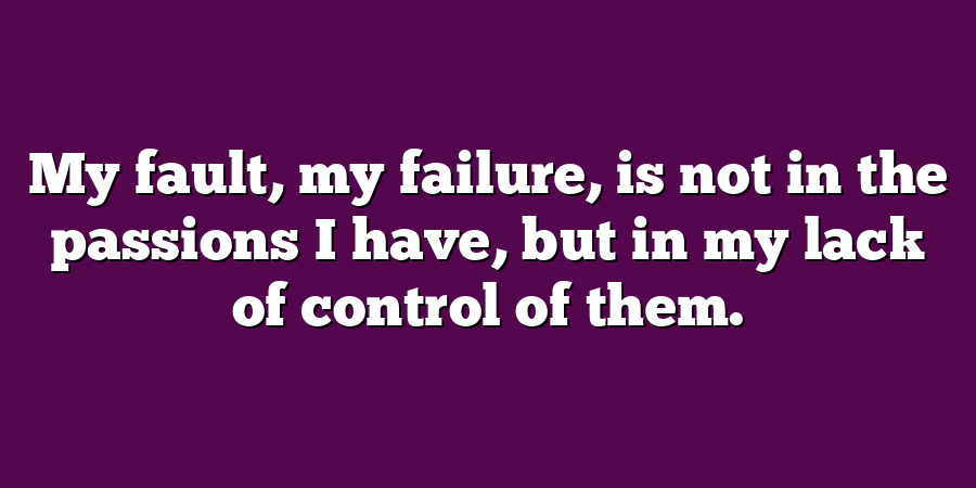 My fault, my failure, is not in the passions I have, but in my lack of control of them.