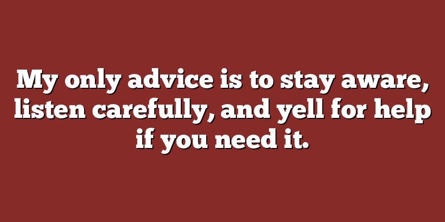 My only advice is to stay aware, listen carefully, and yell for help if you need it.