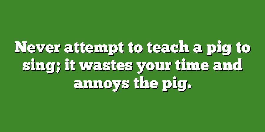 Never attempt to teach a pig to sing; it wastes your time and annoys the pig.