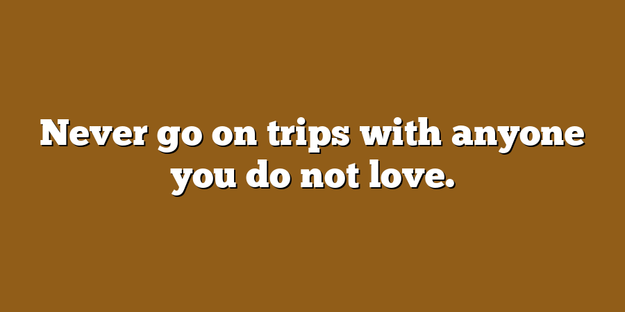 Never go on trips with anyone you do not love.