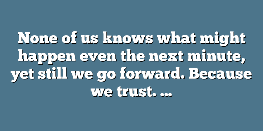 None of us knows what might happen even the next minute, yet still we go forward. Because we trust. ...