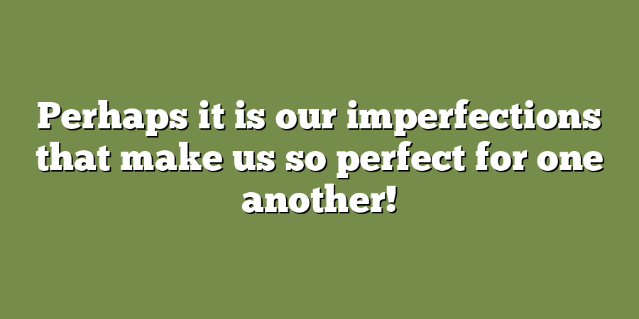 Perhaps it is our imperfections that make us so perfect for one another!