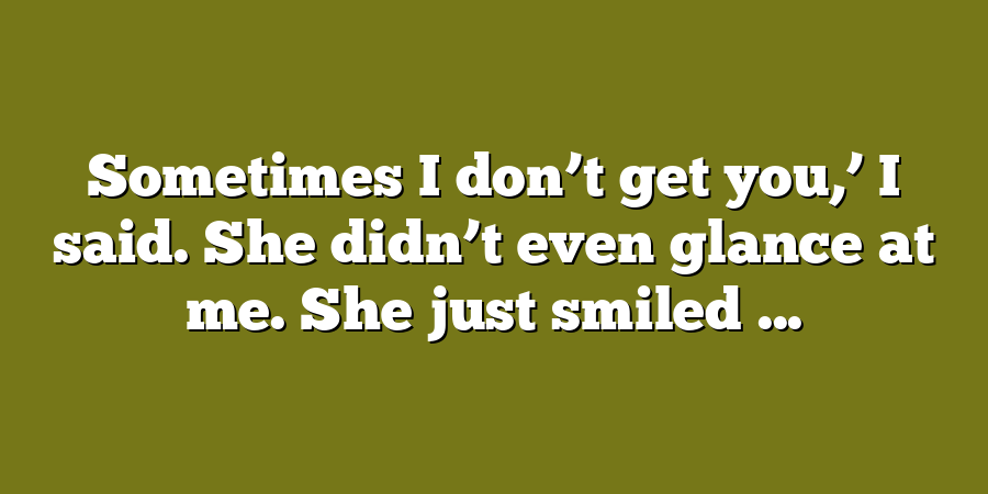 Sometimes I don’t get you,’ I said. She didn’t even glance at me. She just smiled ...