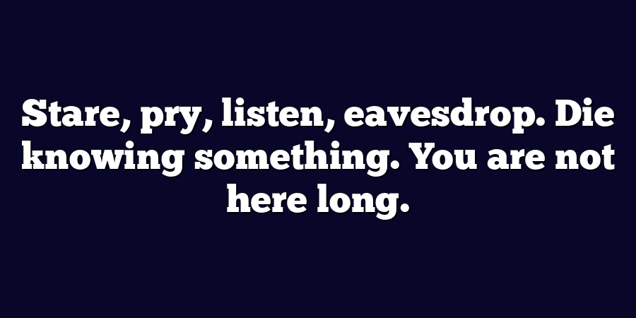 Stare, pry, listen, eavesdrop. Die knowing something. You are not here long.