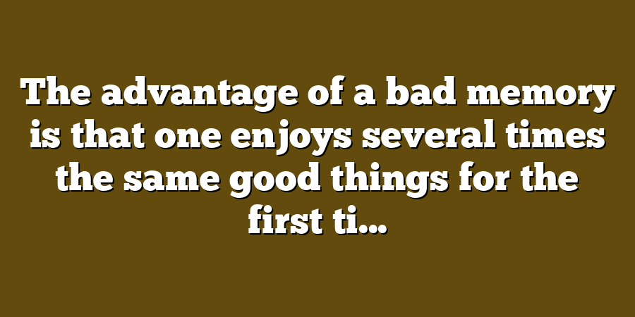 The advantage of a bad memory is that one enjoys several times the same good things for the first ti...