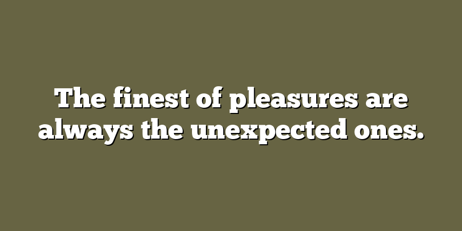 The finest of pleasures are always the unexpected ones.