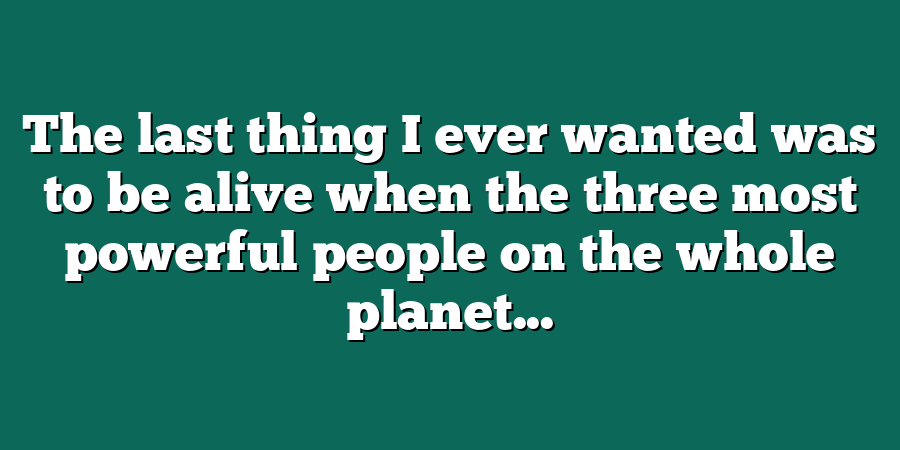 The last thing I ever wanted was to be alive when the three most powerful people on the whole planet...