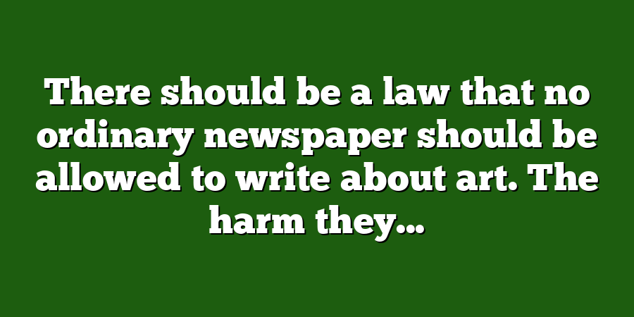 There should be a law that no ordinary newspaper should be allowed to write about art. The harm they...