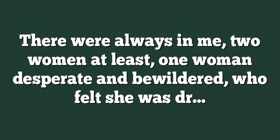 There were always in me, two women at least, one woman desperate and bewildered, who felt she was dr...