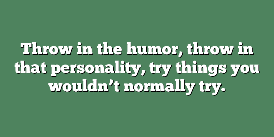 Throw in the humor, throw in that personality, try things you wouldn’t normally try.