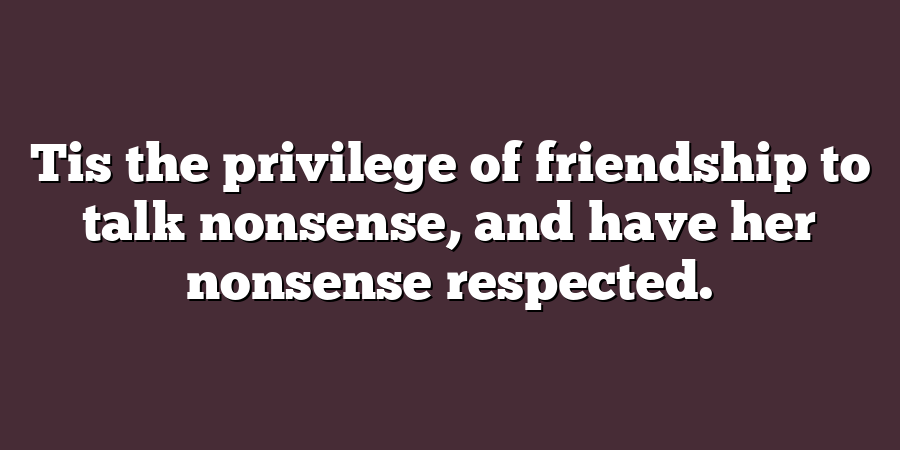 Tis the privilege of friendship to talk nonsense, and have her nonsense respected.