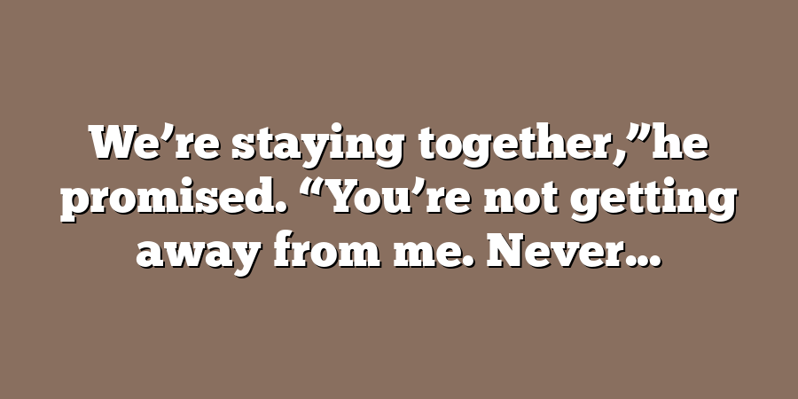 We’re staying together,”he promised. “You’re not getting away from me. Never...