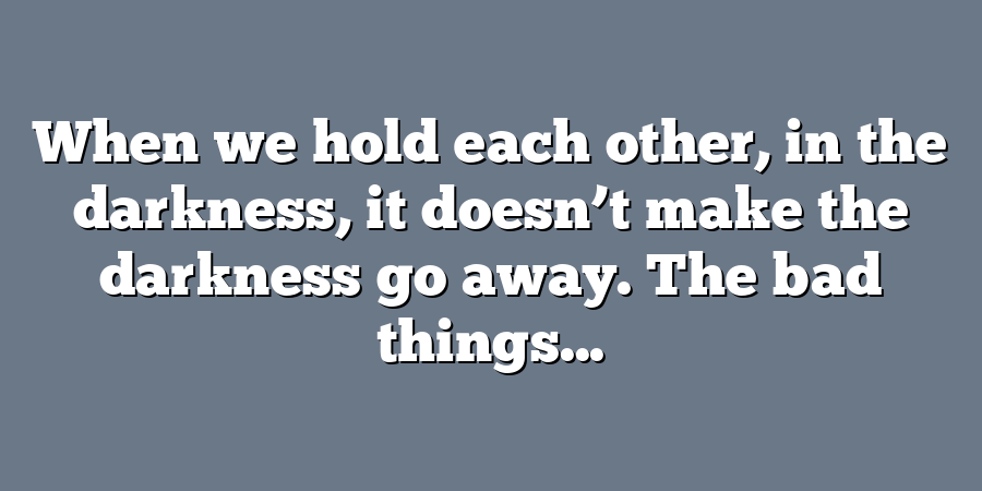 When we hold each other, in the darkness, it doesn’t make the darkness go away. The bad things...