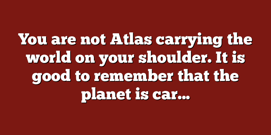 You are not Atlas carrying the world on your shoulder. It is good to remember that the planet is car...