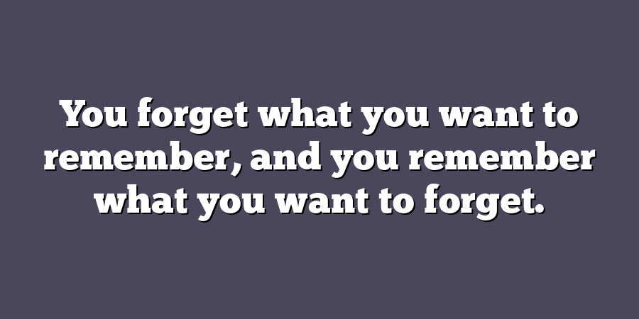 You forget what you want to remember, and you remember what you want to forget.