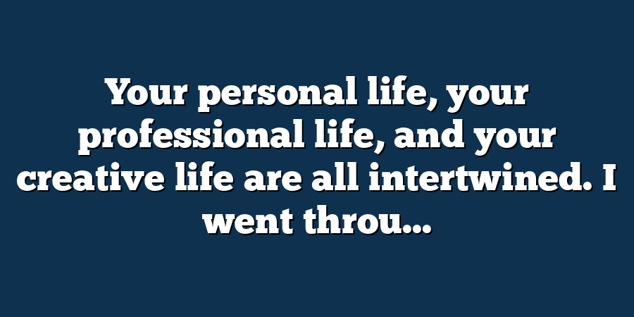 Your personal life, your professional life, and your creative life are all intertwined. I went throu...